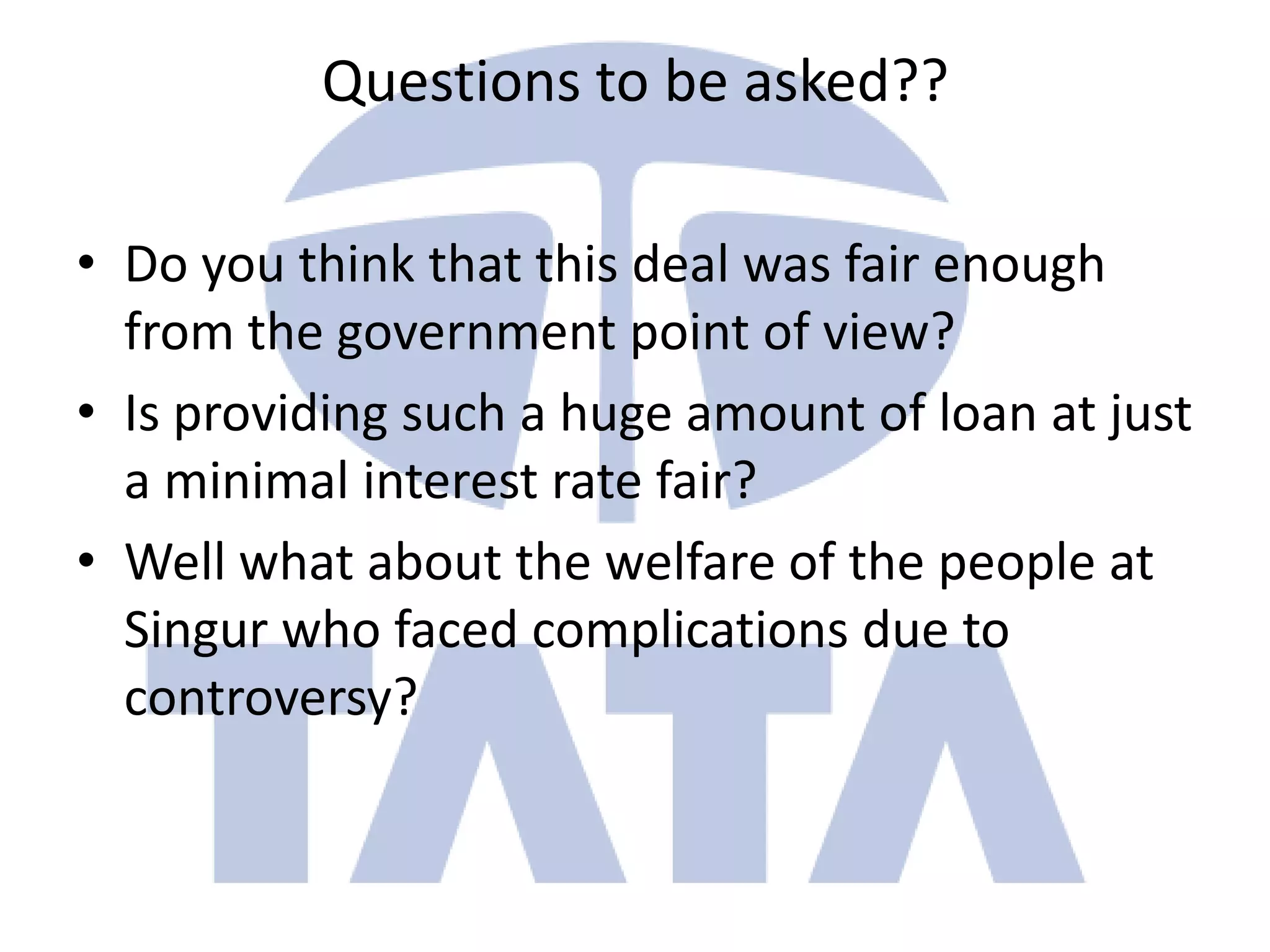 Questions to be asked??

• Do you think that this deal was fair enough
  from the government point of view?
• Is providing such a huge amount of loan at just
  a minimal interest rate fair?
• Well what about the welfare of the people at
  Singur who faced complications due to
  controversy?
 