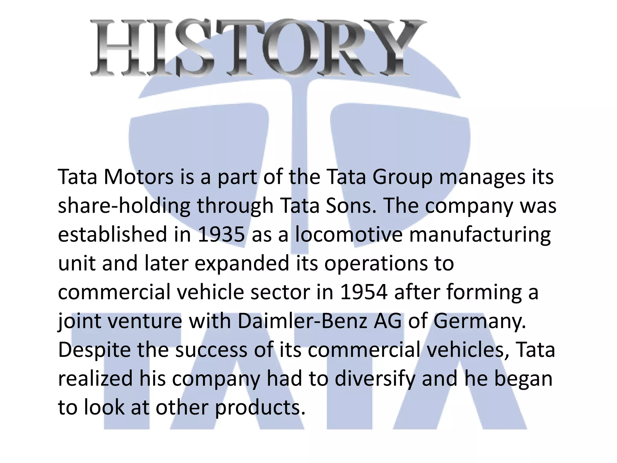 Tata Motors is a part of the Tata Group manages its
share-holding through Tata Sons. The company was
established in 1935 as a locomotive manufacturing
unit and later expanded its operations to
commercial vehicle sector in 1954 after forming a
joint venture with Daimler-Benz AG of Germany.
Despite the success of its commercial vehicles, Tata
realized his company had to diversify and he began
to look at other products.
 