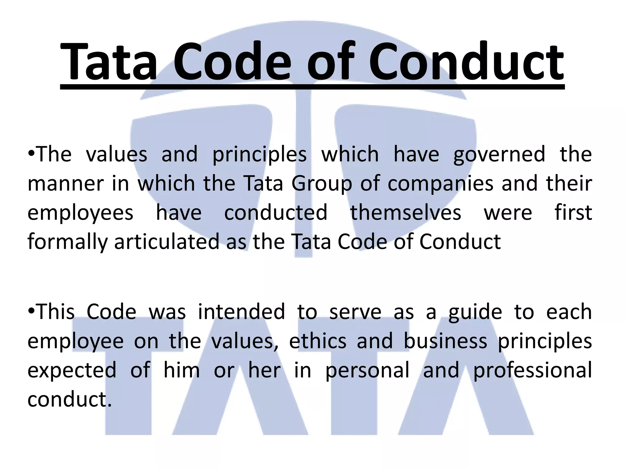Tata Code of Conduct
•The values and principles which have governed the
manner in which the Tata Group of companies and their
employees have conducted themselves were first
formally articulated as the Tata Code of Conduct

•This Code was intended to serve as a guide to each
employee on the values, ethics and business principles
expected of him or her in personal and professional
conduct.
 