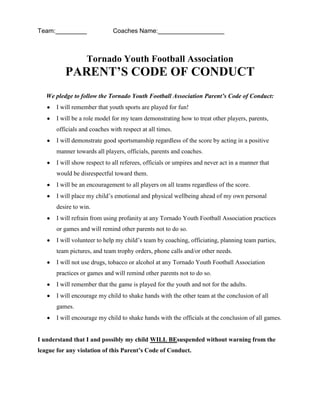 Team:_________ Coaches Name:___________________
Tornado Youth Football Association
PARENT’S CODE OF CONDUCT
We pledge to follow the Tornado Youth Football Association Parent’s Code of Conduct:
I will remember that youth sports are played for fun!
I will be a role model for my team demonstrating how to treat other players, parents,
officials and coaches with respect at all times.
I will demonstrate good sportsmanship regardless of the score by acting in a positive
manner towards all players, officials, parents and coaches.
I will show respect to all referees, officials or umpires and never act in a manner that
would be disrespectful toward them.
I will be an encouragement to all players on all teams regardless of the score.
I will place my child’s emotional and physical wellbeing ahead of my own personal
desire to win.
I will refrain from using profanity at any Tornado Youth Football Association practices
or games and will remind other parents not to do so.
I will volunteer to help my child’s team by coaching, officiating, planning team parties,
team pictures, and team trophy orders, phone calls and/or other needs.
I will not use drugs, tobacco or alcohol at any Tornado Youth Football Association
practices or games and will remind other parents not to do so.
I will remember that the game is played for the youth and not for the adults.
I will encourage my child to shake hands with the other team at the conclusion of all
games.
I will encourage my child to shake hands with the officials at the conclusion of all games.
I understand that I and possibly my child WILL BEsuspended without warning from the
league for any violation of this Parent’s Code of Conduct.
 