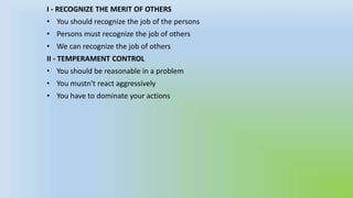 I - RECOGNIZE THE MERIT OF OTHERS
• You should recognize the job of the persons
• Persons must recognize the job of others

• We can recognize the job of others
II - TEMPERAMENT CONTROL
• You should be reasonable in a problem
• You mustn't react aggressively
• You have to dominate your actions

 