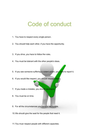 Code of conduct
1. You have to respect every single person.
2. You should help each other, if you have the opportunity.

3. If you drive, you hace to follow the rules.
4. You must be tolerant with the other people's ideas.

5. If you see someone suffering a violent action, you have to report it.
6. If you would like respect, you should respect others.

7. If you made a mistake, you should apologize.
8. You must be on time.

9. For all the circumstances you have to be humble.
10. We should give the seat for the people that need it.

11. You musr respect people with different capacities.

 