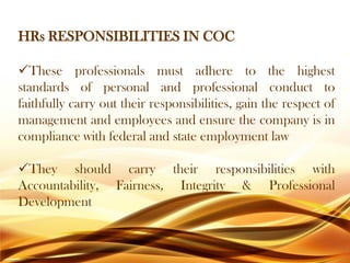 HRs RESPONSIBILITIES IN COC
These professionals must adhere to the highest
standards of personal and professional conduct to
faithfully carry out their responsibilities, gain the respect of
management and employees and ensure the company is in
compliance with federal and state employment law
They should carry their responsibilities with
Accountability, Fairness, Integrity & Professional
Development
 