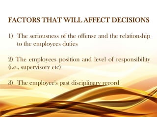 FACTORS THAT WILL AFFECT DECISIONS
1) The seriousness of the offense and the relationship
to the employees duties
2) The employees position and level of responsibility
(i.e., supervisory etc)
3) The employee's past disciplinary record
 
