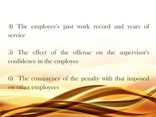 4) The employee's past work record and years of
service
5) The effect of the offense on the supervisor's
confidence in the employee
6) The consistency of the penalty with that imposed
on other employees
 
