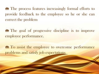 The process features increasingly formal efforts to
provide feedback to the employee so he or she can
correct the problem
 The goal of progressive discipline is to improve
employee performance.
 To assist the employee to overcome performance
problems and satisfy job expectations
 