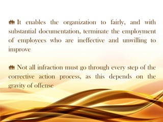  It enables the organization to fairly, and with
substantial documentation, terminate the employment
of employees who are ineffective and unwilling to
improve
 Not all infraction must go through every step of the
corrective action process, as this depends on the
gravity of offense
 