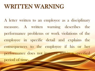 WRITTEN WARNING
A letter written to an employee as a disciplinary
measure. A written warning describes the
performance problems or work violations of the
employee in specific detail and explains the
consequences to the employee if his or her
performance does not improve within a specified
period of time.
 