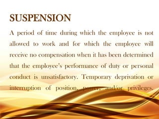 SUSPENSION
A period of time during which the employee is not
allowed to work and for which the employee will
receive no compensation when it has been determined
that the employee’s performance of duty or personal
conduct is unsatisfactory. Temporary deprivation or
interruption of position, power, and/or privileges.
 