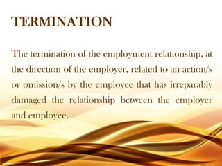 TERMINATION
The termination of the employment relationship, at
the direction of the employer, related to an action/s
or omission/s by the employee that has irreparably
damaged the relationship between the employer
and employee.
 