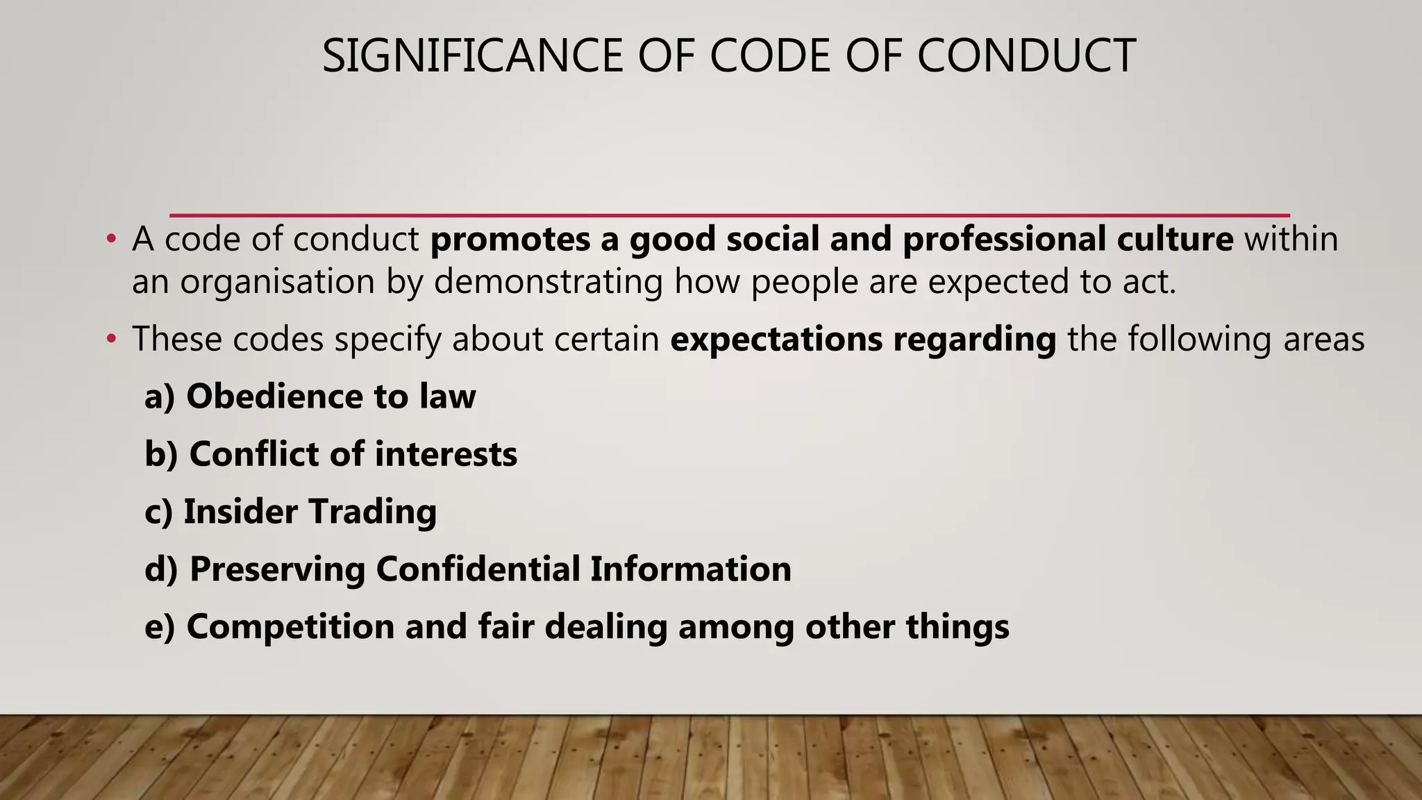 SIGNIFICANCE OF CODE OF CONDUCT
• A code of conduct promotes a good social and professional culture within
an organisation by demonstrating how people are expected to act.
• These codes specify about certain expectations regarding the following areas
a) Obedience to law
b) Conflict of interests
c) Insider Trading
d) Preserving Confidential Information
e) Competition and fair dealing among other things
 