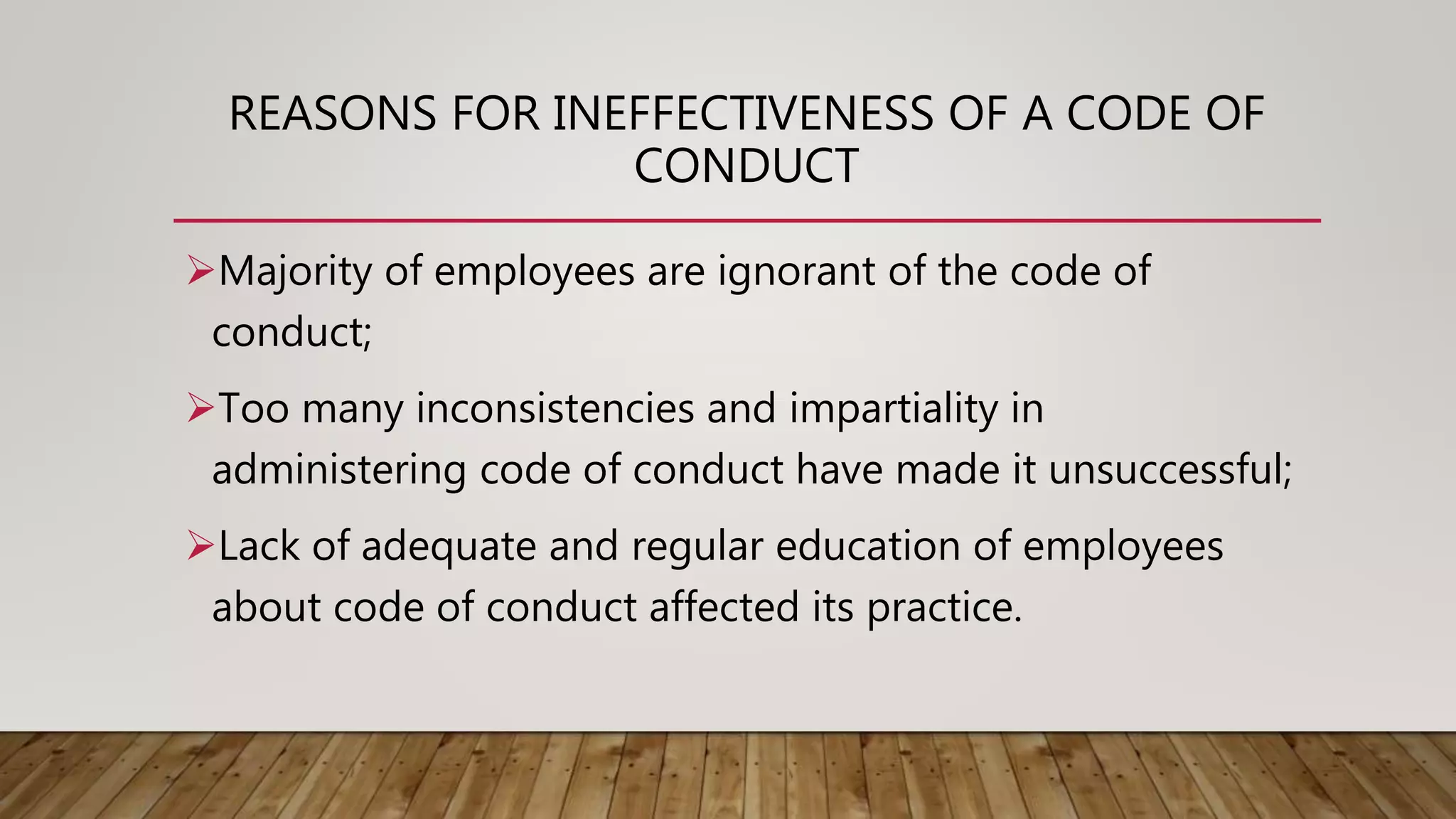 REASONS FOR INEFFECTIVENESS OF A CODE OF
CONDUCT
Majority of employees are ignorant of the code of
conduct;
Too many inconsistencies and impartiality in
administering code of conduct have made it unsuccessful;
Lack of adequate and regular education of employees
about code of conduct affected its practice.
 