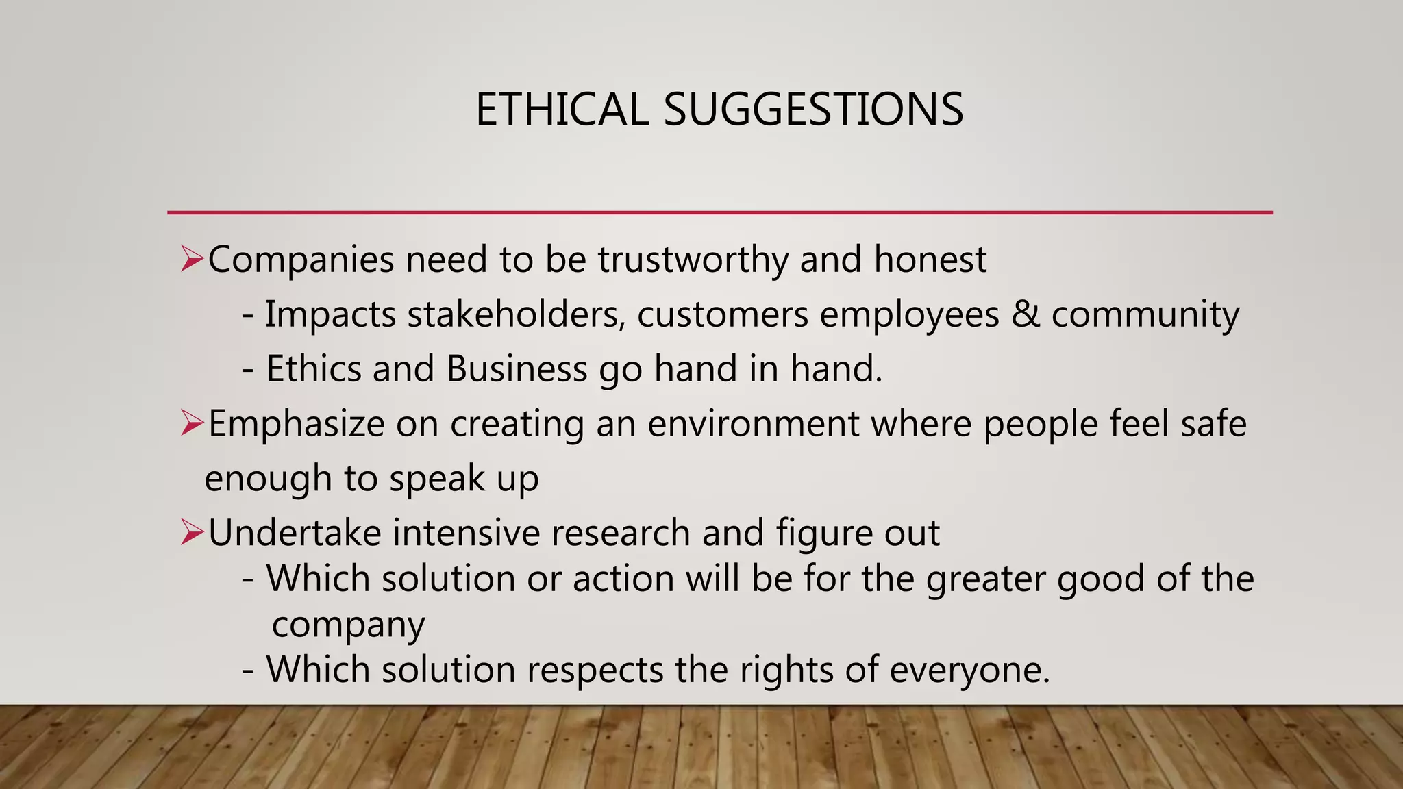 ETHICAL SUGGESTIONS
Companies need to be trustworthy and honest
- Impacts stakeholders, customers employees & community
- Ethics and Business go hand in hand.
Emphasize on creating an environment where people feel safe
enough to speak up
Undertake intensive research and figure out
- Which solution or action will be for the greater good of the
company
- Which solution respects the rights of everyone.
 