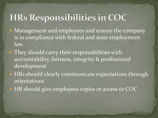  Management and employees and ensure the company
is in compliance with federal and state employment
law.
 They should carry their responsibilities with
accountability, fairness, integrity & professional
development
 HRs should clearly communicate expectations through
orientations
 HR should give employees copies or access to COC
 