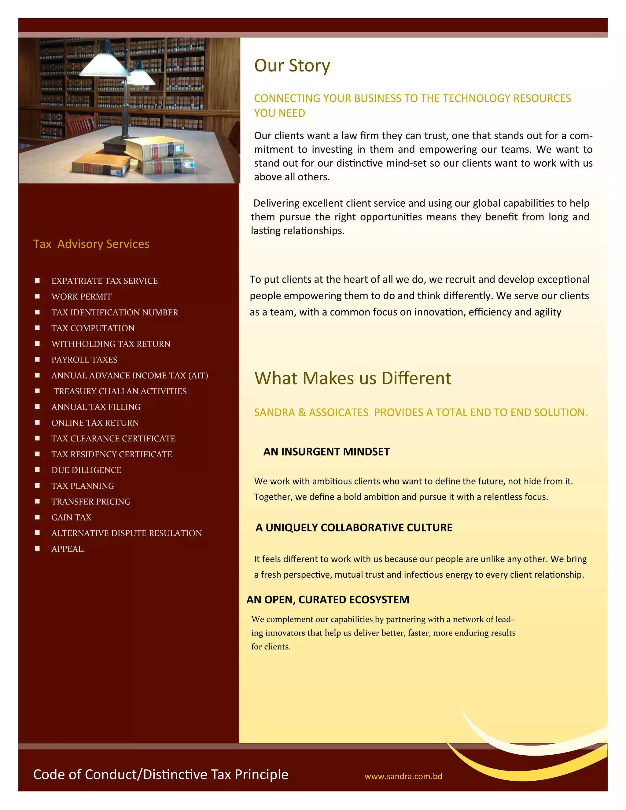 Code of Conduct/Distinctive Tax Principle www.sandra.com.bd
 EXPATRIATE TAX SERVICE
 WORK PERMIT
 TAX IDENTIFICATION NUMBER
 TAX COMPUTATION
 WITHHOLDING TAX RETURN
 PAYROLL TAXES
 ANNUAL ADVANCE INCOME TAX (AIT)
 TREASURY CHALLAN ACTIVITIES
 ANNUAL TAX FILLING
 ONLINE TAX RETURN
 TAX CLEARANCE CERTIFICATE
 TAX RESIDENCY CERTIFICATE
 DUE DILLIGENCE
 TAX PLANNING
 TRANSFER PRICING
 GAIN TAX
 ALTERNATIVE DISPUTE RESULATION
 APPEAL.
Tax Advisory Services
Our Story
CONNECTING YOUR BUSINESS TO THE TECHNOLOGY RESOURCES
YOU NEED
Our clients want a law firm they can trust, one that stands out for a com-
mitment to investing in them and empowering our teams. We want to
stand out for our distinctive mind-set so our clients want to work with us
above all others.
Delivering excellent client service and using our global capabilities to help
them pursue the right opportunities means they benefit from long and
lasting relationships.
To put clients at the heart of all we do, we recruit and develop exceptional
people empowering them to do and think differently. We serve our clients
as a team, with a common focus on innovation, efficiency and agility
What Makes us Different
SANDRA & ASSOICATES PROVIDES A TOTAL END TO END SOLUTION.
AN OPEN, CURATED ECOSYSTEM
We work with ambitious clients who want to define the future, not hide from it.
Together, we define a bold ambition and pursue it with a relentless focus.
It feels different to work with us because our people are unlike any other. We bring
a fresh perspective, mutual trust and infectious energy to every client relationship.
We complement our capabilities by partnering with a network of lead-
ing innovators that help us deliver better, faster, more enduring results
for clients.
A UNIQUELY COLLABORATIVE CULTURE
AN INSURGENT MINDSET
 