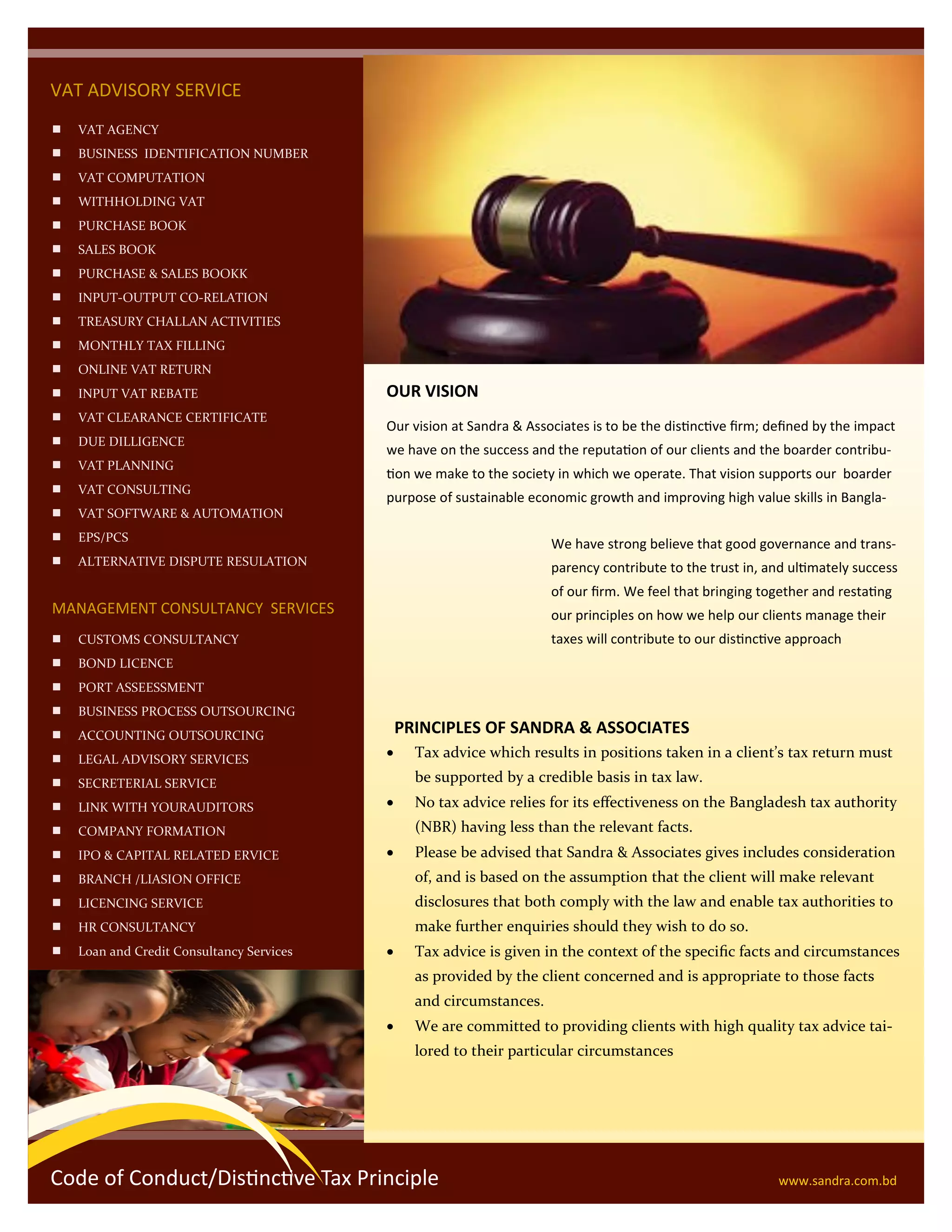 VAT ADVISORY SERVICE
 VAT AGENCY
 BUSINESS IDENTIFICATION NUMBER
 VAT COMPUTATION
 WITHHOLDING VAT
 PURCHASE BOOK
 SALES BOOK
 PURCHASE & SALES BOOKK
 INPUT-OUTPUT CO-RELATION
 TREASURY CHALLAN ACTIVITIES
 MONTHLY TAX FILLING
 ONLINE VAT RETURN
 INPUT VAT REBATE
 VAT CLEARANCE CERTIFICATE
 DUE DILLIGENCE
 VAT PLANNING
 VAT CONSULTING
 VAT SOFTWARE & AUTOMATION
 EPS/PCS
 ALTERNATIVE DISPUTE RESULATION
MANAGEMENT CONSULTANCY SERVICES
 CUSTOMS CONSULTANCY
 BOND LICENCE
 PORT ASSEESSMENT
 BUSINESS PROCESS OUTSOURCING
 ACCOUNTING OUTSOURCING
 LEGAL ADVISORY SERVICES
 SECRETERIAL SERVICE
 LINK WITH YOURAUDITORS
 COMPANY FORMATION
 IPO & CAPITAL RELATED ERVICE
 BRANCH /LIASION OFFICE
 LICENCING SERVICE
 HR CONSULTANCY
 Loan and Credit Consultancy Services
OUR VISION
Our vision at Sandra & Associates is to be the distinctive firm; defined by the impact
we have on the success and the reputation of our clients and the boarder contribu-
tion we make to the society in which we operate. That vision supports our boarder
purpose of sustainable economic growth and improving high value skills in Bangla-
PRINCIPLES OF SANDRA & ASSOCIATES
We have strong believe that good governance and trans-
parency contribute to the trust in, and ultimately success
of our firm. We feel that bringing together and restating
our principles on how we help our clients manage their
taxes will contribute to our distinctive approach
 Tax advice which results in positions taken in a client’s tax return must
be supported by a credible basis in tax law.
 No tax advice relies for its effectiveness on the Bangladesh tax authority
(NBR) having less than the relevant facts.
 Please be advised that Sandra & Associates gives includes consideration
of, and is based on the assumption that the client will make relevant
disclosures that both comply with the law and enable tax authorities to
make further enquiries should they wish to do so.
 Tax advice is given in the context of the specific facts and circumstances
as provided by the client concerned and is appropriate to those facts
and circumstances.
 We are committed to providing clients with high quality tax advice tai-
lored to their particular circumstances
Code of Conduct/Distinctive Tax Principle www.sandra.com.bd
 