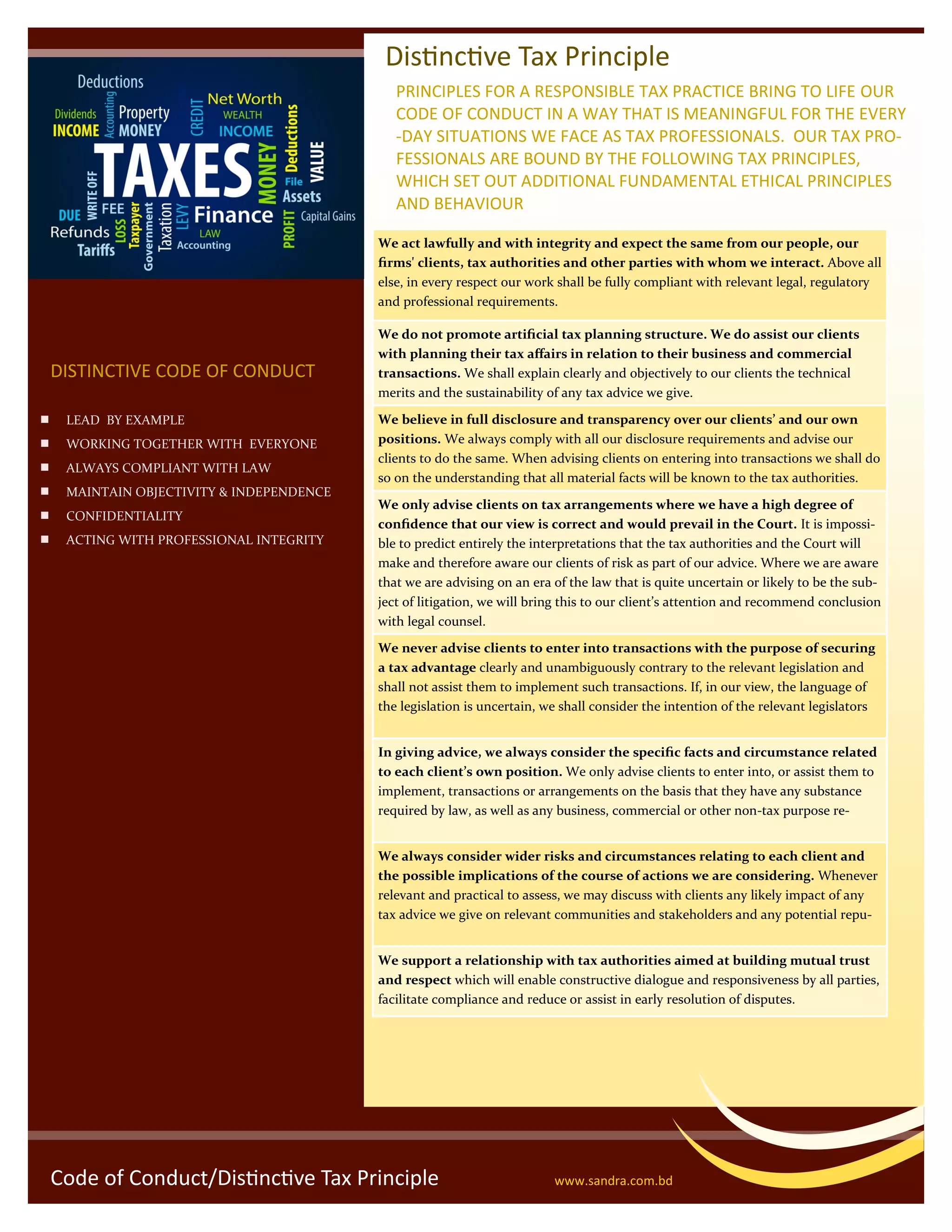 Code of Conduct/Distinctive Tax Principle www.sandra.com.bd
 LEAD BY EXAMPLE
 WORKING TOGETHER WITH EVERYONE
 ALWAYS COMPLIANT WITH LAW
 MAINTAIN OBJECTIVITY & INDEPENDENCE
 CONFIDENTIALITY
 ACTING WITH PROFESSIONAL INTEGRITY
DISTINCTIVE CODE OF CONDUCT
Distinctive Tax Principle
We act lawfully and with integrity and expect the same from our people, our
firms' clients, tax authorities and other parties with whom we interact. Above all
else, in every respect our work shall be fully compliant with relevant legal, regulatory
and professional requirements.
We do not promote artificial tax planning structure. We do assist our clients
with planning their tax affairs in relation to their business and commercial
transactions. We shall explain clearly and objectively to our clients the technical
merits and the sustainability of any tax advice we give.
We believe in full disclosure and transparency over our clients’ and our own
positions. We always comply with all our disclosure requirements and advise our
clients to do the same. When advising clients on entering into transactions we shall do
so on the understanding that all material facts will be known to the tax authorities.
We only advise clients on tax arrangements where we have a high degree of
confidence that our view is correct and would prevail in the Court. It is impossi-
ble to predict entirely the interpretations that the tax authorities and the Court will
make and therefore aware our clients of risk as part of our advice. Where we are aware
that we are advising on an era of the law that is quite uncertain or likely to be the sub-
ject of litigation, we will bring this to our client’s attention and recommend conclusion
with legal counsel.
We never advise clients to enter into transactions with the purpose of securing
a tax advantage clearly and unambiguously contrary to the relevant legislation and
shall not assist them to implement such transactions. If, in our view, the language of
the legislation is uncertain, we shall consider the intention of the relevant legislators
In giving advice, we always consider the specific facts and circumstance related
to each client’s own position. We only advise clients to enter into, or assist them to
implement, transactions or arrangements on the basis that they have any substance
required by law, as well as any business, commercial or other non-tax purpose re-
We always consider wider risks and circumstances relating to each client and
the possible implications of the course of actions we are considering. Whenever
relevant and practical to assess, we may discuss with clients any likely impact of any
tax advice we give on relevant communities and stakeholders and any potential repu-
We support a relationship with tax authorities aimed at building mutual trust
and respect which will enable constructive dialogue and responsiveness by all parties,
facilitate compliance and reduce or assist in early resolution of disputes.
PRINCIPLES FOR A RESPONSIBLE TAX PRACTICE BRING TO LIFE OUR
CODE OF CONDUCT IN A WAY THAT IS MEANINGFUL FOR THE EVERY
-DAY SITUATIONS WE FACE AS TAX PROFESSIONALS. OUR TAX PRO-
FESSIONALS ARE BOUND BY THE FOLLOWING TAX PRINCIPLES,
WHICH SET OUT ADDITIONAL FUNDAMENTAL ETHICAL PRINCIPLES
AND BEHAVIOUR
 
