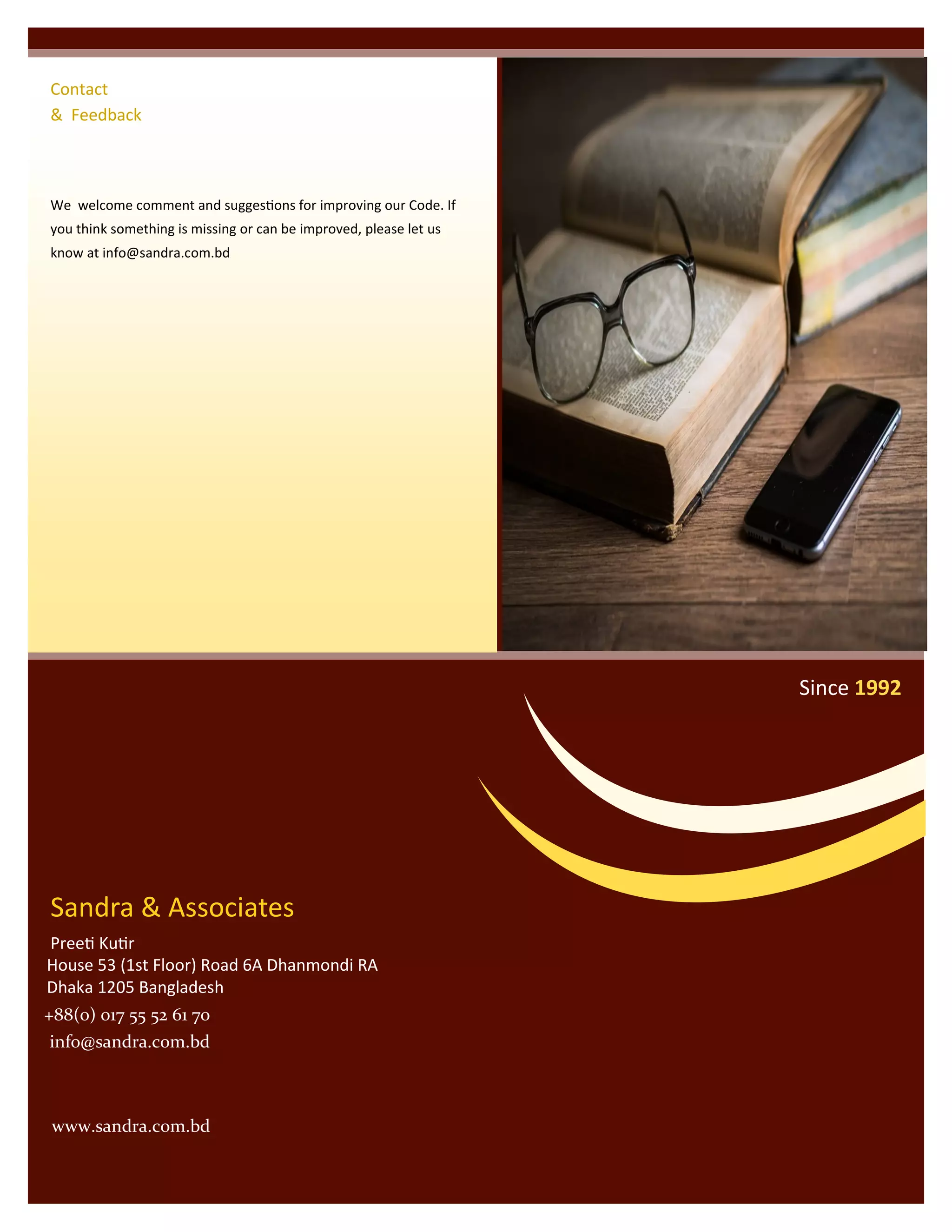 We welcome comment and suggestions for improving our Code. If
you think something is missing or can be improved, please let us
know at info@sandra.com.bd
Contact
& Feedback
Sandra & Associates
Preeti Kutir
House 53 (1st Floor) Road 6A Dhanmondi RA
Dhaka 1205 Bangladesh
Since 1992
+88(0) 017 55 52 61 70
info@sandra.com.bd
www.sandra.com.bd
 