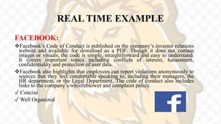 REAL TIME EXAMPLE
FACEBOOK:
Facebook’s Code of Conduct is published on the company’s investor relations
website and available for download as a PDF. Though it does not contain
images or visuals, the code is simple, straightforward and easy to understand.
It covers important topics including conflicts of interest, harassment,
confidentiality and protection of user data.
Facebook also highlights that employees can report violations anonymously to
sources that they feel comfortable speaking to, including their managers, the
HR department, or the Legal Department. The code of conduct also includes
links to the company’s whistleblower and complaint policy.
✓ Concise
✓ Well Organized
 