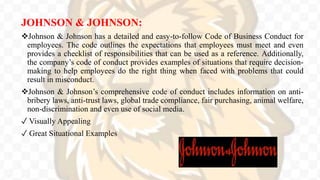 JOHNSON & JOHNSON:
Johnson & Johnson has a detailed and easy-to-follow Code of Business Conduct for
employees. The code outlines the expectations that employees must meet and even
provides a checklist of responsibilities that can be used as a reference. Additionally,
the company’s code of conduct provides examples of situations that require decision-
making to help employees do the right thing when faced with problems that could
result in misconduct.
Johnson & Johnson’s comprehensive code of conduct includes information on anti-
bribery laws, anti-trust laws, global trade compliance, fair purchasing, animal welfare,
non-discrimination and even use of social media.
✓ Visually Appealing
✓ Great Situational Examples
 