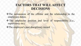 FACTORS THAT WILLAFFECT
DECISIONS
The seriousness of the offense and the relationship to the
employees duties.
 The employees position and level of responsibility (i.e.,
supervisory etc).
The employee's past disciplinary record
 