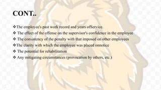 CONT..
The employee's past work record and years ofService.
 The effect of the offense on the supervisor's confidence in the employee
 The consistency of the penalty with that imposed on other employees
The clarity with which the employee was placed onnotice
 The potential for rehabilitation
 Any mitigating circumstances (provocation by others, etc.)
 