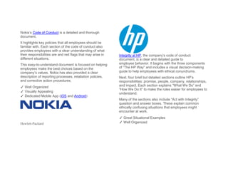 Nokia’s Code of Conduct is a detailed and thorough
document.
It highlights key policies that all employees should be
familiar with. Each section of the code of conduct also
provides employees with a clear understanding of what
their responsibilities are and red flags that may arise in
different situations.
This easy-to-understand document is focused on helping
employees make the best choices based on the
company’s values. Nokia has also provided a clear
description of reporting processes, retaliation policies,
and corrective action procedures.
✓ Well Organized
✓ Visually Appealing
✓ Dedicated Mobile App (iOS and Android)
Hewlett-Packard
Integrity at HP, the company’s code of conduct
document, is a clear and detailed guide to
employee behavior. It begins with the three components
of “The HP Way” and includes a visual decision-making
guide to help employees with ethical conundrums.
Next, four brief but detailed sections outline HP’s
responsibilities: promise, people, company, relationships,
and impact. Each section explains “What We Do” and
“How We Do It” to make the rules easier for employees to
understand.
Many of the sections also include “Act with Integrity”
question and answer boxes. These explain common
ethically confusing situations that employees might
encounter at work.
✓ Great Situational Examples
✓ Well Organized
 