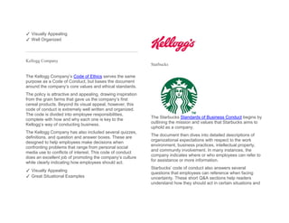 ✓ Visually Appealing
✓ Well Organized
Kellogg Company
The Kellogg Company’s Code of Ethics serves the same
purpose as a Code of Conduct, but bases the document
around the company’s core values and ethical standards.
The policy is attractive and appealing, drawing inspiration
from the grain farms that gave us the company’s first
cereal products. Beyond its visual appeal, however, this
code of conduct is extremely well written and organized.
The code is divided into employee responsibilities,
complete with how and why each one is key to the
Kellogg’s way of conducting business.
The Kellogg Company has also included several quizzes,
definitions, and question and answer boxes. These are
designed to help employees make decisions when
confronting problems that range from personal social
media use to conflicts of interest. This code of conduct
does an excellent job of promoting the company’s culture
while clearly indicating how employees should act.
✓ Visually Appealing
✓ Great Situational Examples
Starbucks
The Starbucks Standards of Business Conduct begins by
outlining the mission and values that Starbucks aims to
uphold as a company.
The document then dives into detailed descriptions of
organizational expectations with respect to the work
environment, business practices, intellectual property,
and community involvement. In many instances, the
company indicates where or who employees can refer to
for assistance or more information.
Starbucks’ code of conduct also answers several
questions that employees can reference when facing
uncertainty. These short Q&A sections help readers
understand how they should act in certain situations and
 