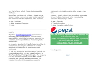 why that behavior reflects the standards created by
Starbucks.
Additionally, Starbucks has included a unique ethical
decision-making framework to assist employees when
they are faced with ethical dilemmas in the workplace.
✓ Well Organized
✓ Great Situational Examples
✓ FAQs
PepsiCo
PepsiCo’s Global Code of Conduct is an extensive
document that covers a variety of topics including
responsibilities of individual employees, respect in the
workplace, and responsibilities of the company to its
shareholders.
As a massive global entity, PepsiCo has ensured that its
code of conduct is easy to understand (in several
languages) and very clear in its expectations for
employees.
As with any strong code of conduct, PepsiCo’s code has
rooted its expectations in one of the key behaviors of
“The PepsiCo Way”: “Acting with Integrity.” The company
has also dedicated an entire section of the code to
explaining how the code will be administered. This
includes information on investigations related to
misconduct and disciplinary actions the company may
take.
PepsiCo’s code of conduct also encourages employees
to report bribery, violence, or other misconduct by
contacting the company’s hotline.
✓ Well Organized
✓ Visually Appealing
✓ Great Examples and Definitions
Your code of conduct should outline how to behave not just
in the office, but online too.
Use this social media policy checklist to set expectations
for appropriate online behavior.
SOCIAL MEDIA POLICY CHECKLIST
Sony Corporation
 
