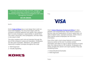 Learn how one tool can help you track, manage, and
prevent misconduct incidents in our free eBook
“Conducting Human Resources Investigations with Case
Management Software”.
GET MY EBOOK
Kohl’s
Kohl’s Code of Ethics has a cute design that is both on-
brand and engaging. The document begins with the
company’s purpose statement and values, then explains
that it is every employee’s responsibility to uphold them.
The code’s visual aids, short paragraphs, and lists make
it very easy to read.
The policy explains each rule and standard through the
lens of the company’s values and reputation. Employees
are also given examples, definitions, and additional
resources to explain concepts throughout the code.
✓ Well Organized
✓ Visually Appealing
Visa
Visa’s Code of Business Conduct and Ethics is clear,
detailed, and comprehensive. Each section contains a
few key rules and explanations of how to apply them, as
well as helpful notes, example scenarios, and/or links to
other policies where employees can find more
information.
One of the code’s most unique features is its extensive
resource section at the end. It contains contact
information and steps on how to report concerns on every
topic from data privacy to HR incidents. Employees can
easily navigate this section and report quickly if they see
something amiss.
✓ Great Situational Examples
✓ Well Organized
Nokia
 