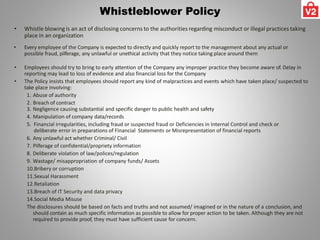 Whistleblower Policy
• Whistle blowing is an act of disclosing concerns to the authorities regarding misconduct or illegal practices taking
place in an organization
• Every employee of the Company is expected to directly and quickly report to the management about any actual or
possible fraud, pilferage, any unlawful or unethical activity that they notice taking place around them
• Employees should try to bring to early attention of the Company any improper practice they become aware of. Delay in
reporting may lead to loss of evidence and also financial loss for the Company
• The Policy insists that employees should report any kind of malpractices and events which have taken place/ suspected to
take place involving:
1. Abuse of authority
2. Breach of contract
3. Negligence causing substantial and specific danger to public health and safety
4. Manipulation of company data/records
5. Financial irregularities, including fraud or suspected fraud or Deficiencies in Internal Control and check or
deliberate error in preparations of Financial Statements or Misrepresentation of financial reports
6. Any unlawful act whether Criminal/ Civil
7. Pilferage of confidential/propriety information
8. Deliberate violation of law/polices/regulation
9. Wastage/ misappropriation of company funds/ Assets
10.Bribery or corruption
11.Sexual Harassment
12.Retaliation
13.Breach of IT Security and data privacy
14.Social Media Misuse
The disclosures should be based on facts and truths and not assumed/ imagined or in the nature of a conclusion, and
should contain as much specific information as possible to allow for proper action to be taken. Although they are not
required to provide proof, they must have sufficient cause for concern.
 