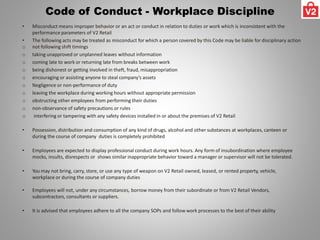 Code of Conduct - Workplace Discipline
• Misconduct means improper behavior or an act or conduct in relation to duties or work which is inconsistent with the
performance parameters of V2 Retail
• The following acts may be treated as misconduct for which a person covered by this Code may be liable for disciplinary action
o not following shift timings
o taking unapproved or unplanned leaves without information
o coming late to work or returning late from breaks between work
o being dishonest or getting involved in theft, fraud, misappropriation
o encouraging or assisting anyone to steal company’s assets
o Negligence or non-performance of duty
o leaving the workplace during working hours without appropriate permission
o obstructing other employees from performing their duties
o non-observance of safety precautions or rules
o interfering or tampering with any safety devices installed in or about the premises of V2 Retail
• Possession, distribution and consumption of any kind of drugs, alcohol and other substances at workplaces, canteen or
during the course of company duties is completely prohibited
• Employees are expected to display professional conduct during work hours. Any form of insubordination where employee
mocks, insults, disrespects or shows similar inappropriate behavior toward a manager or supervisor will not be tolerated.
• You may not bring, carry, store, or use any type of weapon on V2 Retail owned, leased, or rented property, vehicle,
workplace or during the course of company duties
• Employees will not, under any circumstances, borrow money from their subordinate or from V2 Retail Vendors,
subcontractors, consultants or suppliers.
• It is advised that employees adhere to all the company SOPs and follow work processes to the best of their ability
 