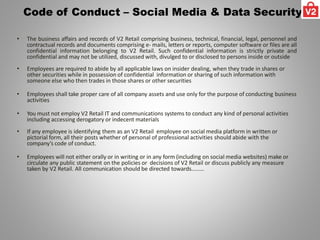 Code of Conduct – Social Media & Data Security
• The business affairs and records of V2 Retail comprising business, technical, financial, legal, personnel and
contractual records and documents comprising e- mails, letters or reports, computer software or files are all
confidential information belonging to V2 Retail. Such confidential information is strictly private and
confidential and may not be utilized, discussed with, divulged to or disclosed to persons inside or outside
• Employees are required to abide by all applicable laws on insider dealing, when they trade in shares or
other securities while in possession of confidential information or sharing of such information with
someone else who then trades in those shares or other securities
• Employees shall take proper care of all company assets and use only for the purpose of conducting business
activities
• You must not employ V2 Retail IT and communications systems to conduct any kind of personal activities
including accessing derogatory or indecent materials
• If any employee is identifying them as an V2 Retail employee on social media platform in written or
pictorial form, all their posts whether of personal of professional activities should abide with the
company’s code of conduct.
• Employees will not either orally or in writing or in any form (including on social media websites) make or
circulate any public statement on the policies or decisions of V2 Retail or discuss publicly any measure
taken by V2 Retail. All communication should be directed towards………
 
