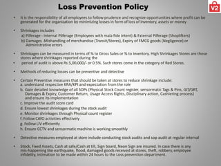 Loss Prevention Policy
• It is the responsibility of all employees to follow prudence and recognize opportunities where profit can be
generated for the organization by minimizing losses in form of loss of inventory, assets or money
• Shrinkages includes
a) Pilferage - Internal Pilferage (Employees with mala fide intent) & External Pilferage (Shoplifters)
b) Damages -Mishandling of merchandise (Transit/Stores), Expiry of FMCG goods (Negligence) or
Administrative errors
• Shrinkages can be measured in terms of % to Gross Sales or % to Inventory. High Shrinkages Stores are those
stores where shrinkages reported during the
• period of audit is above Rs.5,00,000/- or 0.5%. Such stores come in the category of Red Stores.
• Methods of reducing losses can be preventive and detective
• Certain Preventive measures that should be taken at stores to reduce shrinkage include:
a. understand respective KRA/KPI and expectation from the role
b. Gain detailed knowledge of all SOPs (Physical Stock Count register, sensormatic Tags & Pins, GIT/GRT,
Damages & Expiry, Customer Return, Usage Access Rights, Disciplinary action, Cashiering process)
and ensure its implementation
c. Improve the audit score card
d. Ensure lowest shrinkages during the stock audit
e. Monitor shrinkages through Physical count register
f. Follow CAYO activities effectively
g. FollowLIV efficiently
h. Ensure CCTV and sensormatic machine is working smoothly
• Detective measures employed at store include conducting stock audits and sop audit at regular interval
• Stock, Fixed Assets, Cash at safe/Cash at till, Sign board, Neon Sign are insured. In case there is any
mis-happening like earthquake, flood, damaged goods received at stores, theft, robbery, employee
infidelity, intimation to be made within 24 hours to the Loss prevention department.
 
