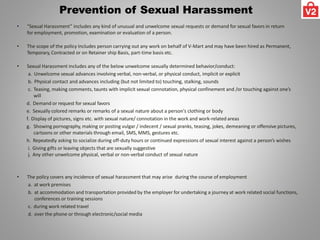 Prevention of Sexual Harassment
• “Sexual Harassment” includes any kind of unusual and unwelcome sexual requests or demand for sexual favors in return
for employment, promotion, examination or evaluation of a person.
• The scope of the policy Includes person carrying out any work on behalf of V-Mart and may have been hired as Permanent,
Temporary, Contracted or on Retainer ship Basis, part-time basis etc.
• Sexual Harassment includes any of the below unwelcome sexually determined behavior/conduct:
a. Unwelcome sexual advances involving verbal, non-verbal, or physical conduct, implicit or explicit
b. Physical contact and advances including (but not limited to) touching, stalking, sounds
c. Teasing, making comments, taunts with implicit sexual connotation, physical confinement and /or touching against one’s
will
d. Demand or request for sexual favors
e. Sexually colored remarks or remarks of a sexual nature about a person's clothing or body
f. Display of pictures, signs etc. with sexual nature/ connotation in the work and work-related areas
g. Showing pornography, making or posting vulgar / indecent / sexual pranks, teasing, jokes, demeaning or offensive pictures,
cartoons or other materials through email, SMS, MMS, gestures etc.
h. Repeatedly asking to socialize during off-duty hours or continued expressions of sexual interest against a person’s wishes
i. Giving gifts or leaving objects that are sexually suggestive
j. Any other unwelcome physical, verbal or non-verbal conduct of sexual nature
• The policy covers any incidence of sexual harassment that may arise during the course of employment
a. at work premises
b. at accommodation and transportation provided by the employer for undertaking a journey at work related social functions,
conferences or training sessions
c. during work related travel
d. over the phone or through electronic/social media
 