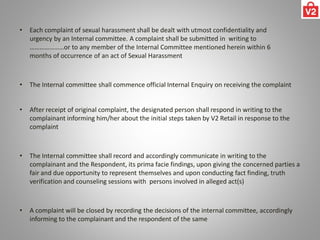 • Each complaint of sexual harassment shall be dealt with utmost confidentiality and
urgency by an Internal committee. A complaint shall be submitted in writing to
…………………or to any member of the Internal Committee mentioned herein within 6
months of occurrence of an act of Sexual Harassment
• The Internal committee shall commence official Internal Enquiry on receiving the complaint
• After receipt of original complaint, the designated person shall respond in writing to the
complainant informing him/her about the initial steps taken by V2 Retail in response to the
complaint
• The Internal committee shall record and accordingly communicate in writing to the
complainant and the Respondent, its prima facie findings, upon giving the concerned parties a
fair and due opportunity to represent themselves and upon conducting fact finding, truth
verification and counseling sessions with persons involved in alleged act(s)
• A complaint will be closed by recording the decisions of the internal committee, accordingly
informing to the complainant and the respondent of the same
 