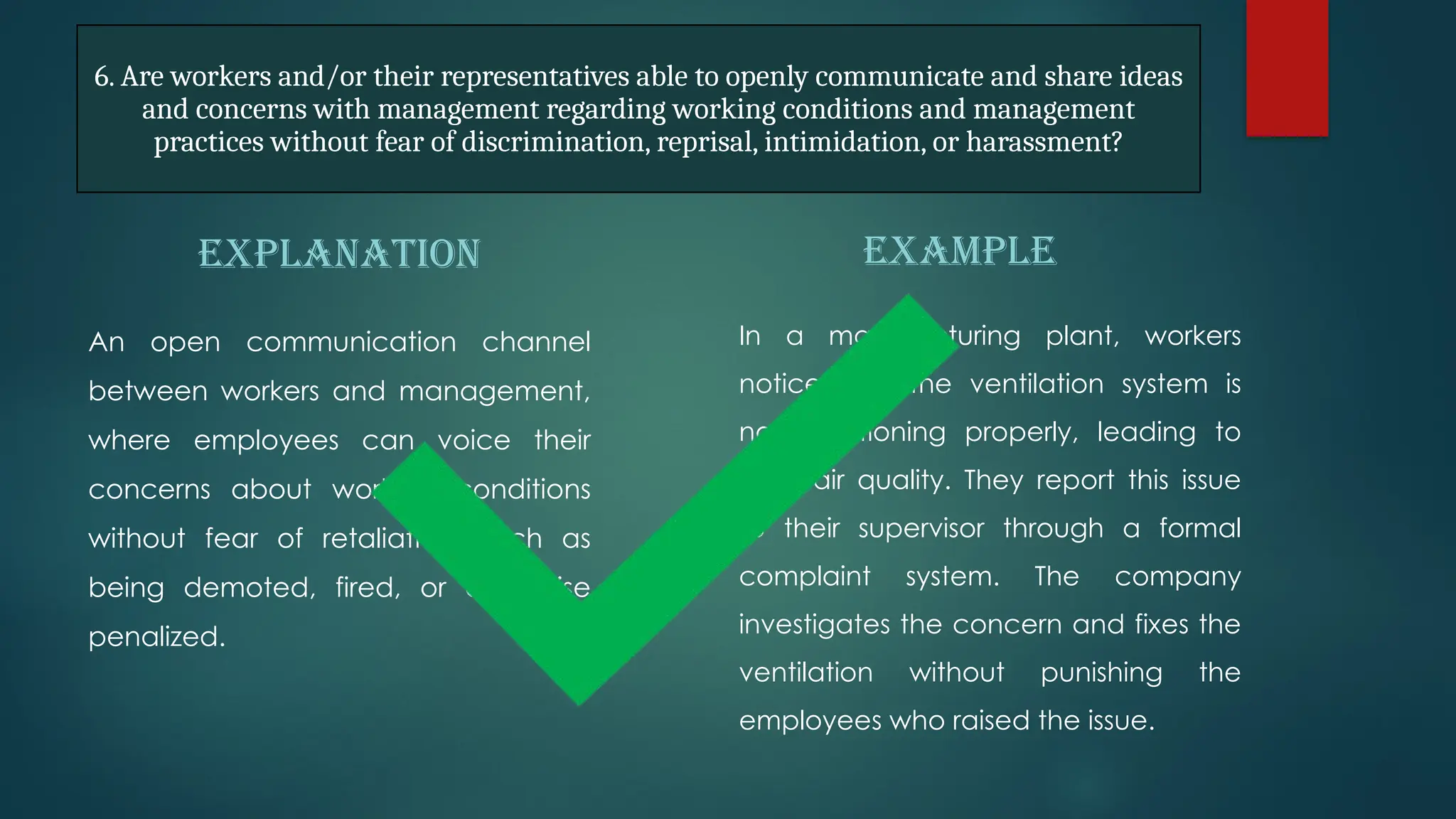 6. Are workers and/or their representatives able to openly communicate and share ideas
and concerns with management regarding working conditions and management
practices without fear of discrimination, reprisal, intimidation, or harassment?
EXPLANATION
An open communication channel
between workers and management,
where employees can voice their
concerns about working conditions
without fear of retaliation, such as
being demoted, fired, or otherwise
penalized.
EXAMPLE
In a manufacturing plant, workers
notice that the ventilation system is
not functioning properly, leading to
poor air quality. They report this issue
to their supervisor through a formal
complaint system. The company
investigates the concern and fixes the
ventilation without punishing the
employees who raised the issue.
 