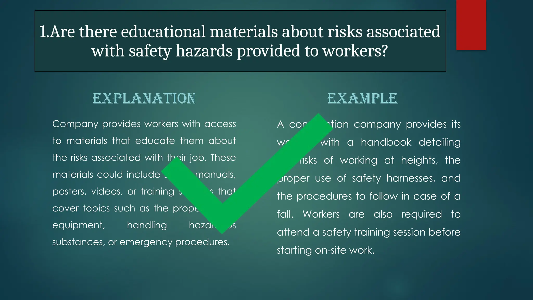 1.Are there educational materials about risks associated
with safety hazards provided to workers?
EXPLANATION
Company provides workers with access
to materials that educate them about
the risks associated with their job. These
materials could include safety manuals,
posters, videos, or training sessions that
cover topics such as the proper use of
equipment, handling hazardous
substances, or emergency procedures.
EXAMPLE
A construction company provides its
workers with a handbook detailing
the risks of working at heights, the
proper use of safety harnesses, and
the procedures to follow in case of a
fall. Workers are also required to
attend a safety training session before
starting on-site work.
 