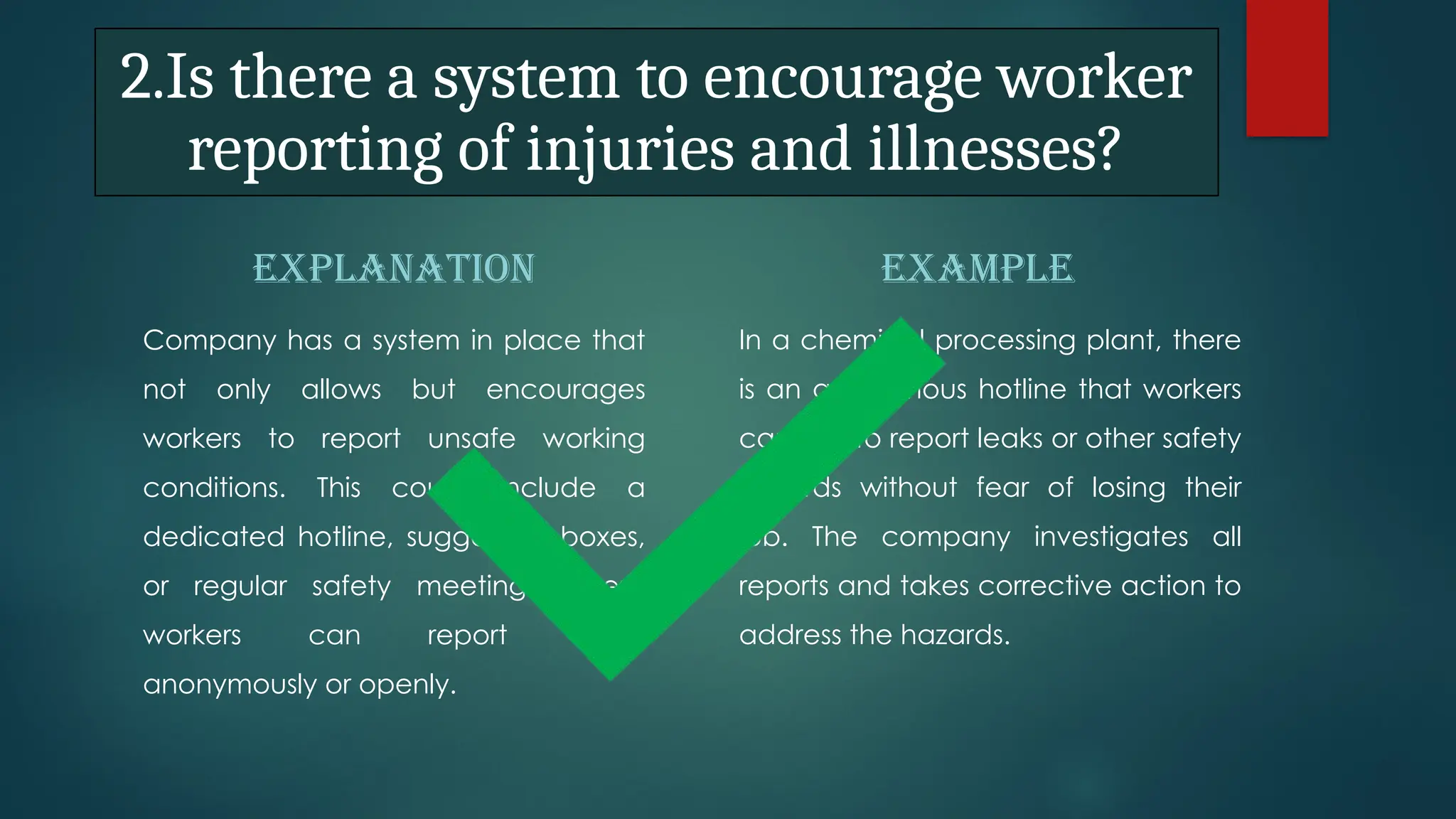 2.Is there a system to encourage worker
reporting of injuries and illnesses?
EXPLANATION
Company has a system in place that
not only allows but encourages
workers to report unsafe working
conditions. This could include a
dedicated hotline, suggestion boxes,
or regular safety meetings where
workers can report issues
anonymously or openly.
EXAMPLE
In a chemical processing plant, there
is an anonymous hotline that workers
can call to report leaks or other safety
hazards without fear of losing their
job. The company investigates all
reports and takes corrective action to
address the hazards.
 