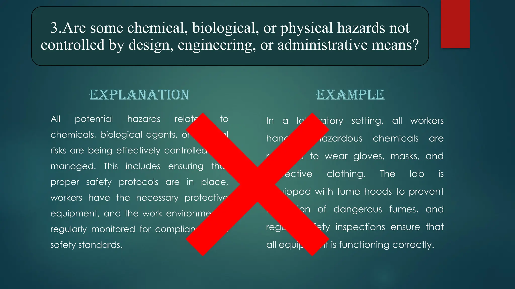 3.Are some chemical, biological, or physical hazards not
controlled by design, engineering, or administrative means?
EXPLANATION
All potential hazards related to
chemicals, biological agents, or physical
risks are being effectively controlled and
managed. This includes ensuring that
proper safety protocols are in place,
workers have the necessary protective
equipment, and the work environment is
regularly monitored for compliance with
safety standards.
EXAMPLE
In a laboratory setting, all workers
handling hazardous chemicals are
required to wear gloves, masks, and
protective clothing. The lab is
equipped with fume hoods to prevent
inhalation of dangerous fumes, and
regular safety inspections ensure that
all equipment is functioning correctly.
 