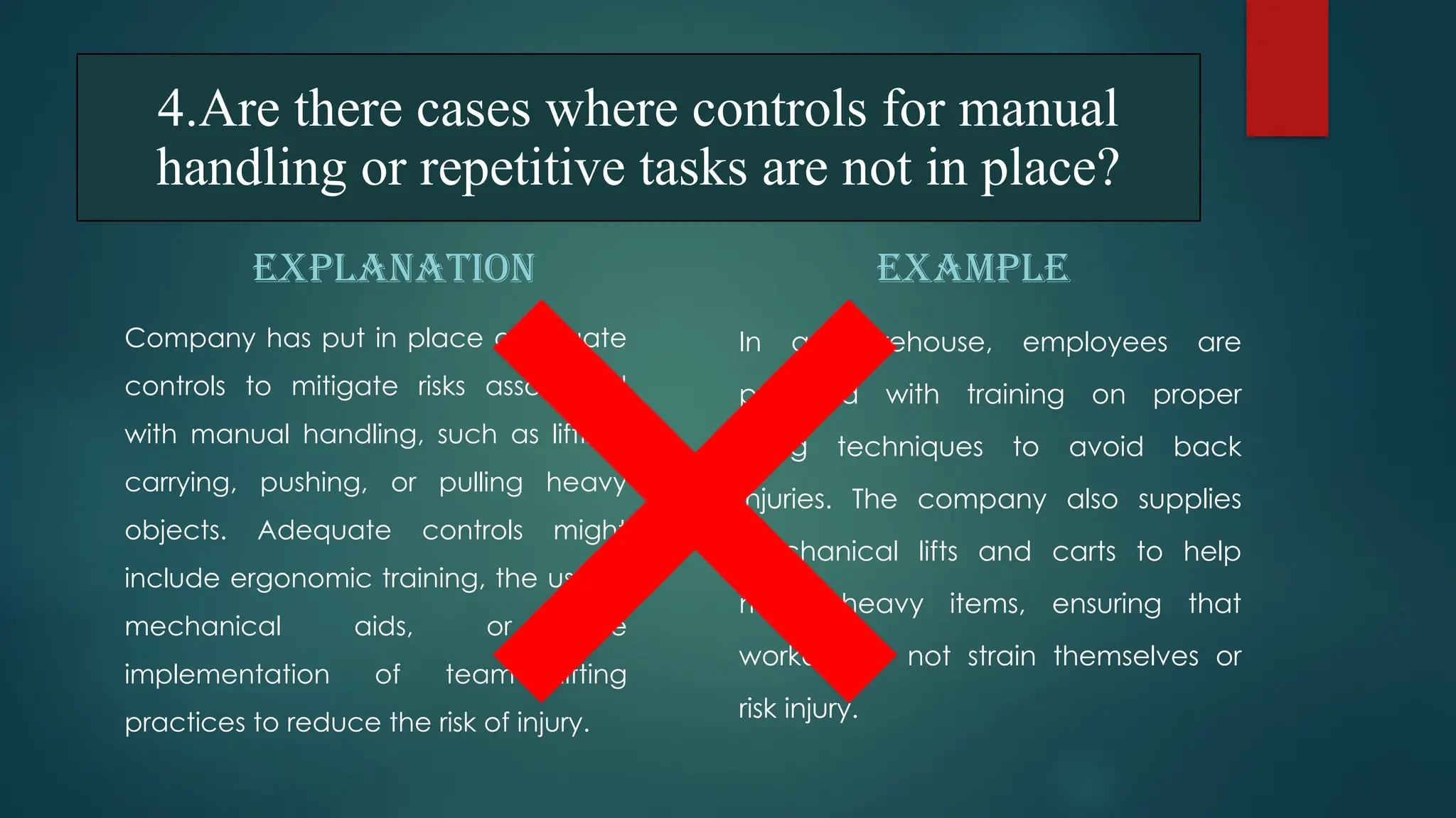 EXPLANATION
Company has put in place adequate
controls to mitigate risks associated
with manual handling, such as lifting,
carrying, pushing, or pulling heavy
objects. Adequate controls might
include ergonomic training, the use of
mechanical aids, or the
implementation of team lifting
practices to reduce the risk of injury.
EXAMPLE
In a warehouse, employees are
provided with training on proper
lifting techniques to avoid back
injuries. The company also supplies
mechanical lifts and carts to help
move heavy items, ensuring that
workers do not strain themselves or
risk injury.
4.Are there cases where controls for manual
handling or repetitive tasks are not in place?
 