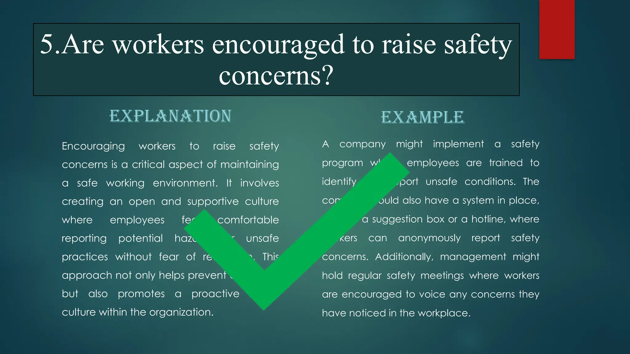 5.Are workers encouraged to raise safety
concerns?
EXPLANATION
Encouraging workers to raise safety
concerns is a critical aspect of maintaining
a safe working environment. It involves
creating an open and supportive culture
where employees feel comfortable
reporting potential hazards or unsafe
practices without fear of retaliation. This
approach not only helps prevent accidents
but also promotes a proactive safety
culture within the organization.
EXAMPLE
A company might implement a safety
program where employees are trained to
identify and report unsafe conditions. The
company could also have a system in place,
such as a suggestion box or a hotline, where
workers can anonymously report safety
concerns. Additionally, management might
hold regular safety meetings where workers
are encouraged to voice any concerns they
have noticed in the workplace.
 