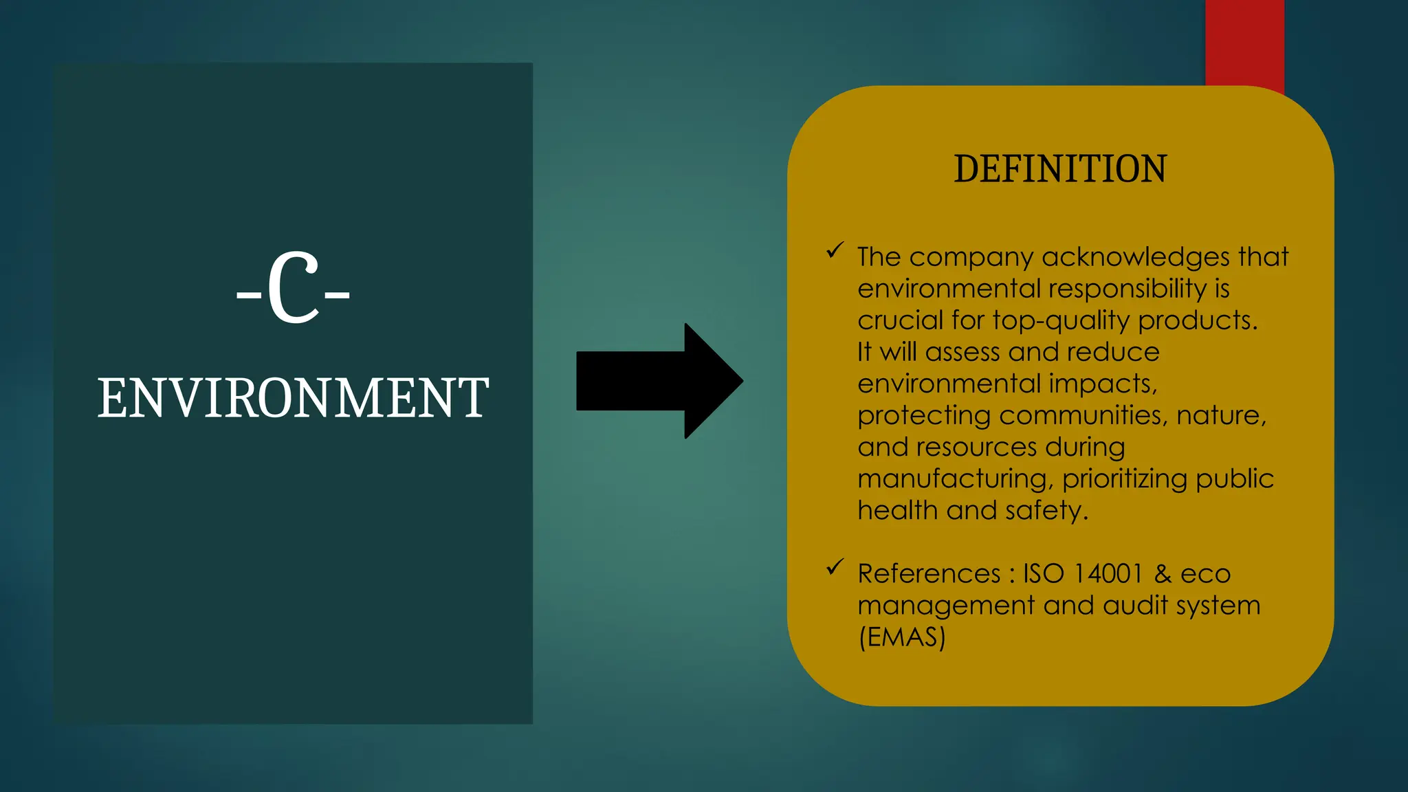 -C-
ENVIRONMENT
DEFINITION
 The company acknowledges that
environmental responsibility is
crucial for top-quality products.
It will assess and reduce
environmental impacts,
protecting communities, nature,
and resources during
manufacturing, prioritizing public
health and safety.
 References : ISO 14001 & eco
management and audit system
(EMAS)
 