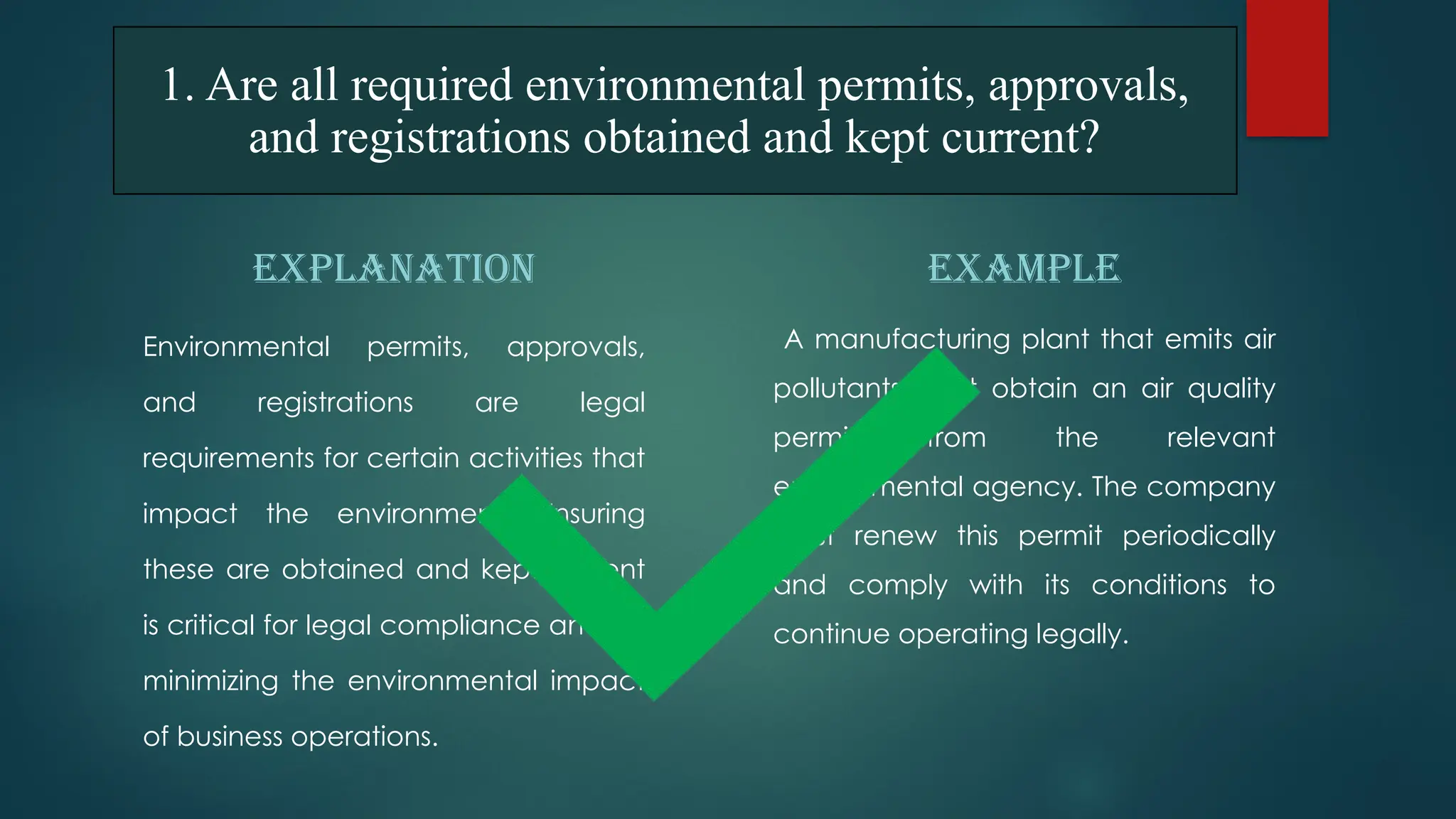 1. Are all required environmental permits, approvals,
and registrations obtained and kept current?
EXPLANATION
Environmental permits, approvals,
and registrations are legal
requirements for certain activities that
impact the environment. Ensuring
these are obtained and kept current
is critical for legal compliance and for
minimizing the environmental impact
of business operations.
EXAMPLE
A manufacturing plant that emits air
pollutants must obtain an air quality
permit from the relevant
environmental agency. The company
must renew this permit periodically
and comply with its conditions to
continue operating legally.
 