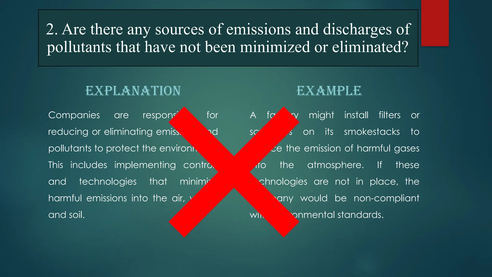 EXPLANATION
Companies are responsible for
reducing or eliminating emissions and
pollutants to protect the environment.
This includes implementing controls
and technologies that minimize
harmful emissions into the air, water,
and soil.
EXAMPLE
A factory might install filters or
scrubbers on its smokestacks to
reduce the emission of harmful gases
into the atmosphere. If these
technologies are not in place, the
company would be non-compliant
with environmental standards.
2. Are there any sources of emissions and discharges of
pollutants that have not been minimized or eliminated?
 
