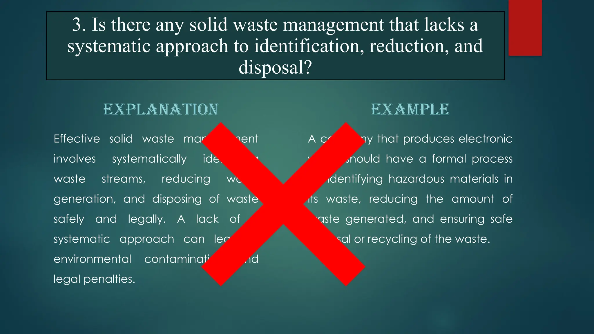 EXPLANATION
Effective solid waste management
involves systematically identifying
waste streams, reducing waste
generation, and disposing of waste
safely and legally. A lack of a
systematic approach can lead to
environmental contamination and
legal penalties.
EXAMPLE
A company that produces electronic
waste should have a formal process
for identifying hazardous materials in
its waste, reducing the amount of
waste generated, and ensuring safe
disposal or recycling of the waste.
3. Is there any solid waste management that lacks a
systematic approach to identification, reduction, and
disposal?
 