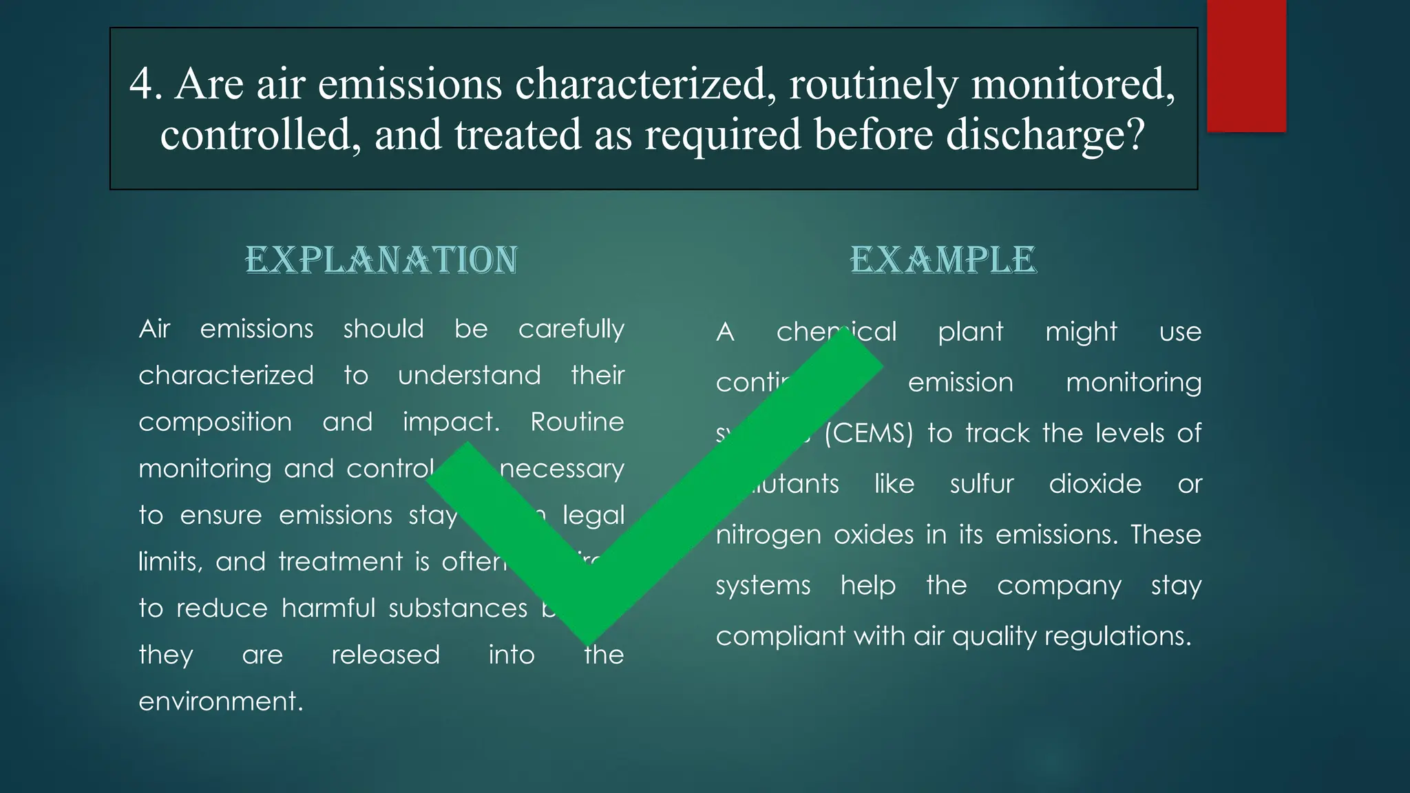 EXPLANATION
Air emissions should be carefully
characterized to understand their
composition and impact. Routine
monitoring and control are necessary
to ensure emissions stay within legal
limits, and treatment is often required
to reduce harmful substances before
they are released into the
environment.
EXAMPLE
A chemical plant might use
continuous emission monitoring
systems (CEMS) to track the levels of
pollutants like sulfur dioxide or
nitrogen oxides in its emissions. These
systems help the company stay
compliant with air quality regulations.
4. Are air emissions characterized, routinely monitored,
controlled, and treated as required before discharge?
 