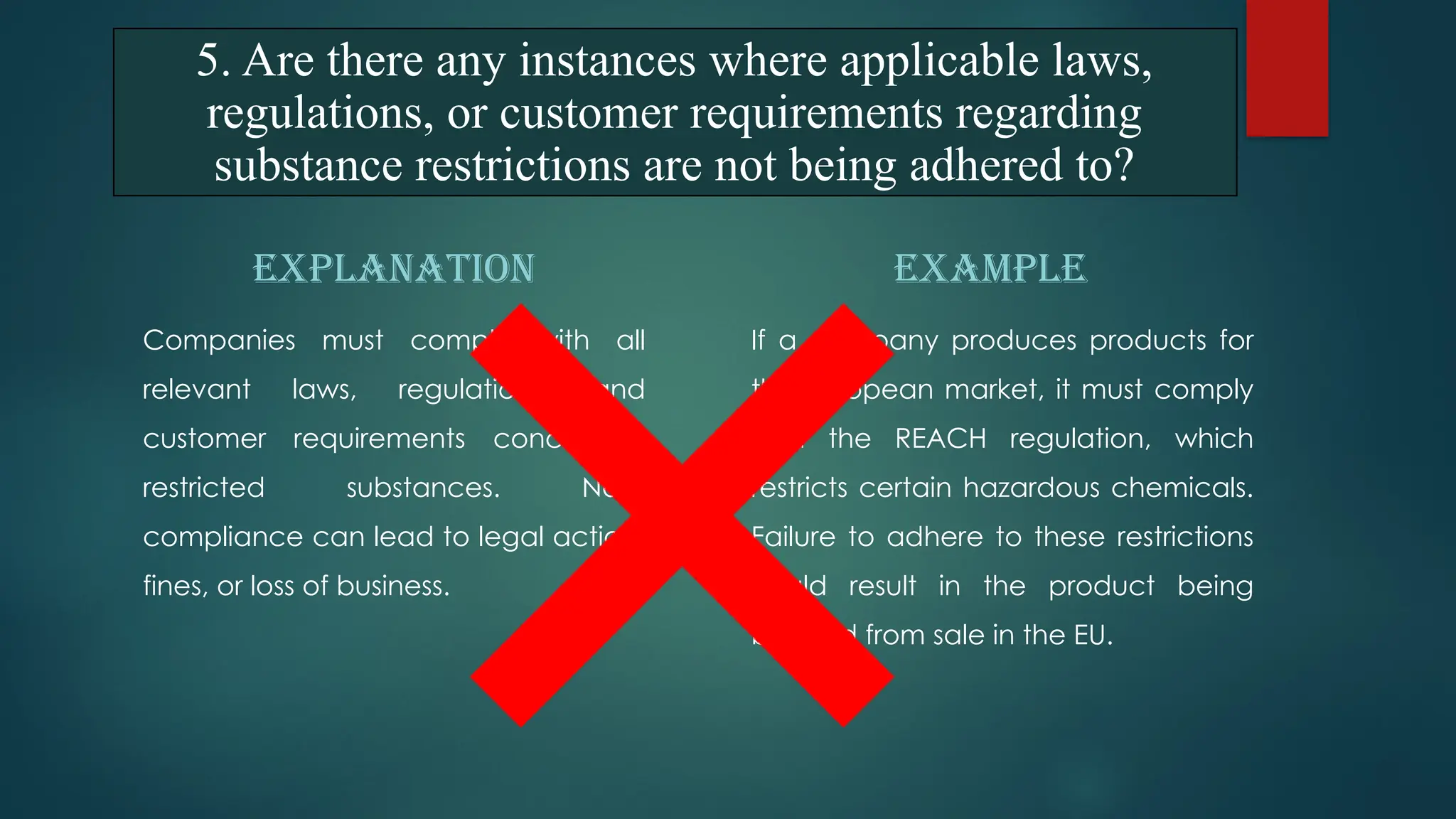 EXPLANATION
Companies must comply with all
relevant laws, regulations, and
customer requirements concerning
restricted substances. Non-
compliance can lead to legal action,
fines, or loss of business.
EXAMPLE
If a company produces products for
the European market, it must comply
with the REACH regulation, which
restricts certain hazardous chemicals.
Failure to adhere to these restrictions
could result in the product being
banned from sale in the EU.
5. Are there any instances where applicable laws,
regulations, or customer requirements regarding
substance restrictions are not being adhered to?
 