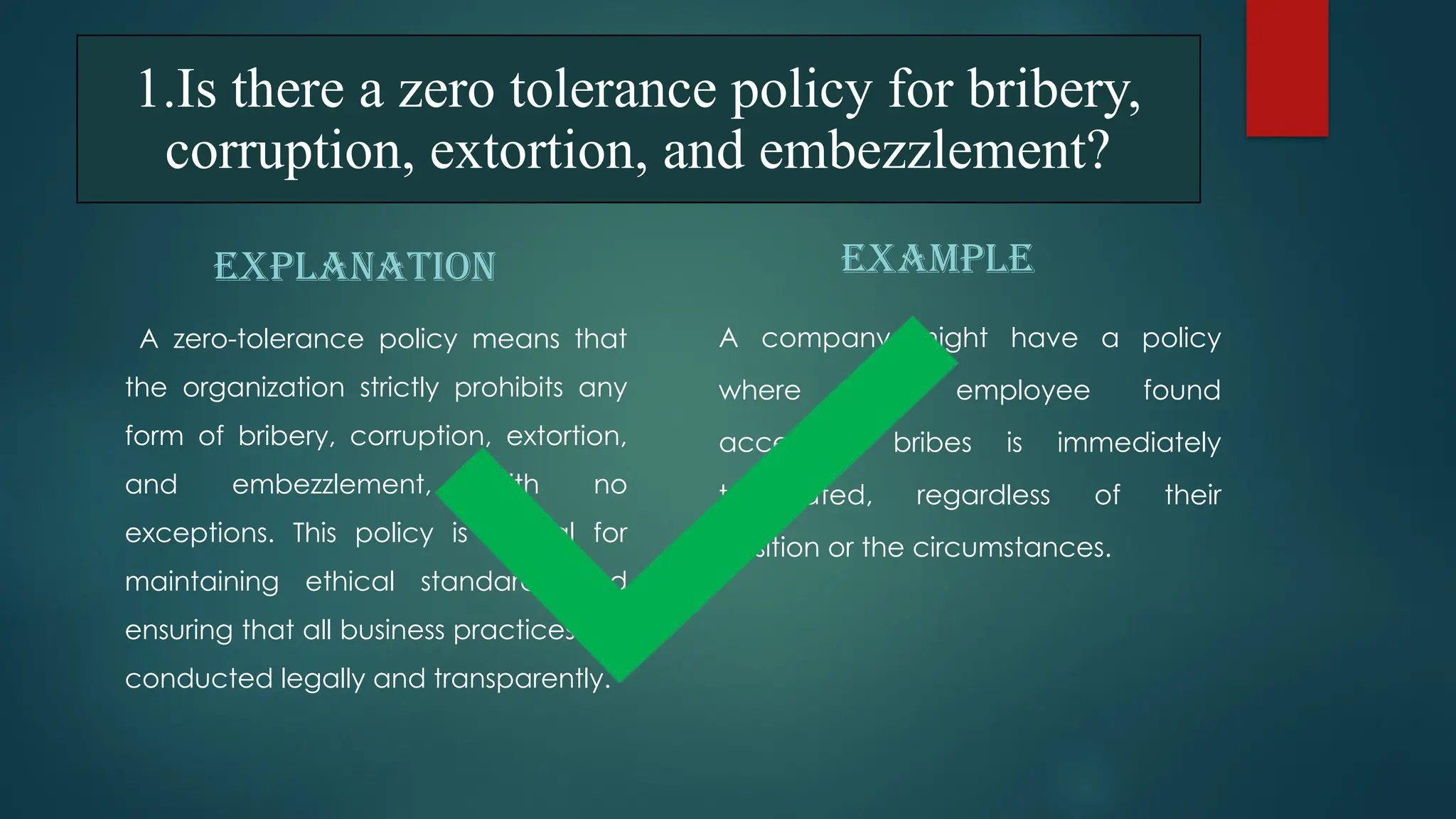 1.Is there a zero tolerance policy for bribery,
corruption, extortion, and embezzlement?
EXPLANATION
A zero-tolerance policy means that
the organization strictly prohibits any
form of bribery, corruption, extortion,
and embezzlement, with no
exceptions. This policy is crucial for
maintaining ethical standards and
ensuring that all business practices are
conducted legally and transparently.
EXAMPLE
A company might have a policy
where any employee found
accepting bribes is immediately
terminated, regardless of their
position or the circumstances.
 
