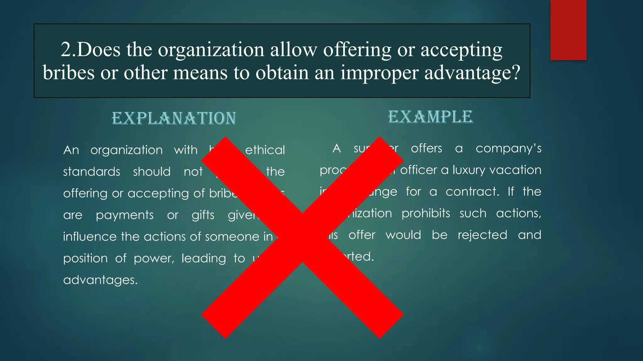 2.Does the organization allow offering or accepting
bribes or other means to obtain an improper advantage?
EXPLANATION
An organization with high ethical
standards should not permit the
offering or accepting of bribes. Bribes
are payments or gifts given to
influence the actions of someone in a
position of power, leading to unfair
advantages.
EXAMPLE
A supplier offers a company’s
procurement officer a luxury vacation
in exchange for a contract. If the
organization prohibits such actions,
this offer would be rejected and
reported.
 